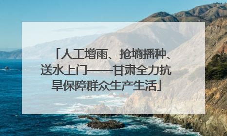 人工增雨、抢墒播种、送水上门——甘肃全力抗旱保障群众生产生活