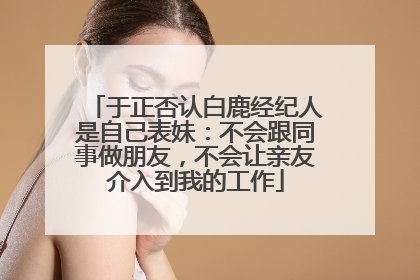 于正否认白鹿经纪人是自己表妹：不会跟同事做朋友，不会让亲友介入到我的工作