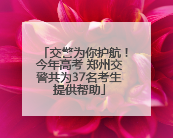 交警为你护航！今年高考 郑州交警共为37名考生提供帮助