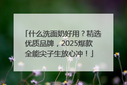 什么洗面奶好用？精选优质品牌，2025爆款全能尖子生放心冲！