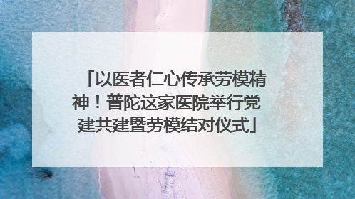以医者仁心传承劳模精神！普陀这家医院举行党建共建暨劳模结对仪式
