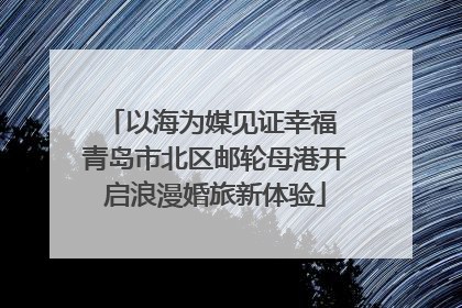 以海为媒见证幸福 青岛市北区邮轮母港开启浪漫婚旅新体验