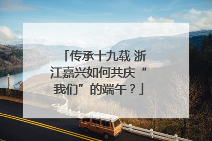 传承十九载 浙江嘉兴如何共庆“我们”的端午？