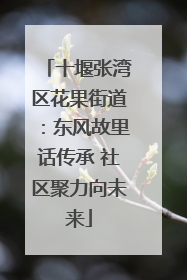 十堰张湾区花果街道：东风故里话传承 社区聚力向未来