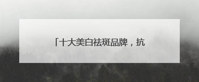 十大美白祛斑品牌，抗斑新霸主！实力爆出圈