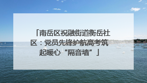 南岳区祝融街道衡岳社区：党员先锋护航高考筑起暖心“隔音墙”