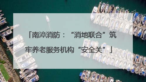 南漳消防：“消地联合”筑牢养老服务机构“安全关”
