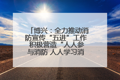 博兴：全力推动消防宣传“五进”工作 积极营造“人人参与消防 人人学习消防”的良好氛围