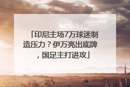 印尼主场7万球迷制造压力？伊万亮出底牌，国足主打进攻