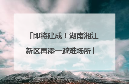 即将建成！湖南湘江新区再添一避难场所
