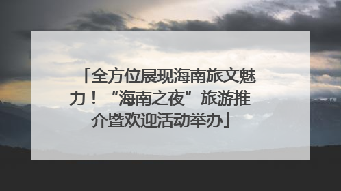 全方位展现海南旅文魅力！“海南之夜”旅游推介暨欢迎活动举办