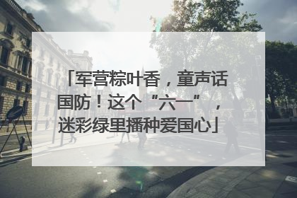军营粽叶香，童声话国防！这个“六一”，迷彩绿里播种爱国心