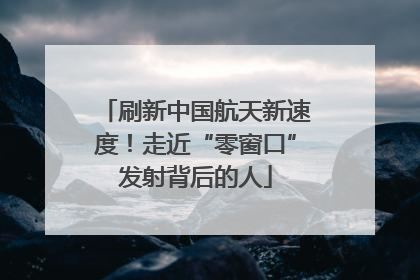 刷新中国航天新速度！走近“零窗口”发射背后的人