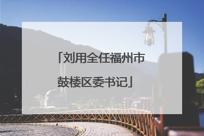 刘用全任福州市鼓楼区委书记