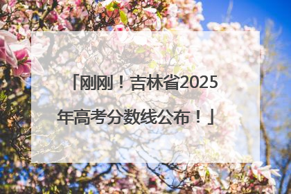 刚刚！吉林省2025年高考分数线公布！