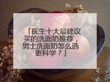 医生十大最建议买的洗面奶推荐，男士洗面奶怎么选更科学？