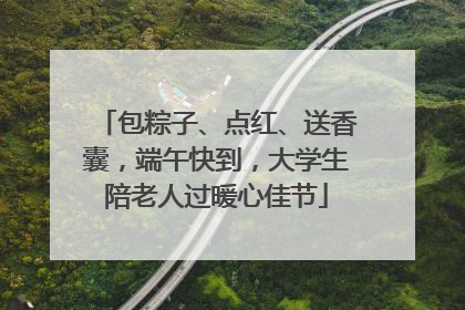 包粽子、点红、送香囊，端午快到，大学生陪老人过暖心佳节