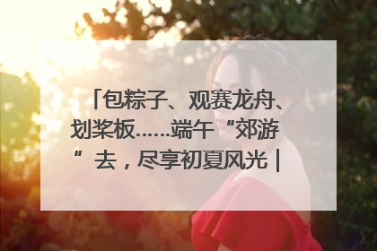包粽子、观赛龙舟、划桨板……端午“郊游”去，尽享初夏风光｜端午氛围最浓时①