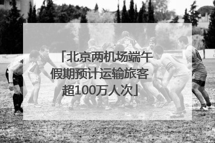 北京两机场端午假期预计运输旅客超100万人次