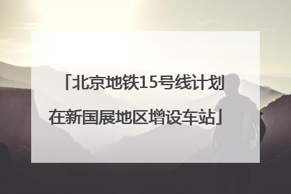 北京地铁15号线计划在新国展地区增设车站