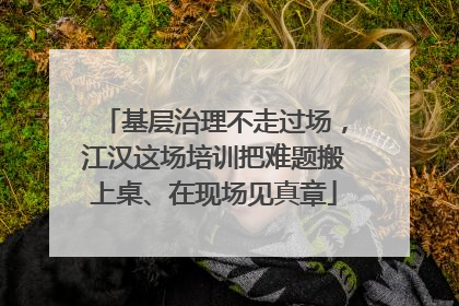 基层治理不走过场，江汉这场培训把难题搬上桌、在现场见真章