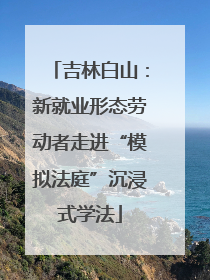 吉林白山：新就业形态劳动者走进“模拟法庭”沉浸式学法