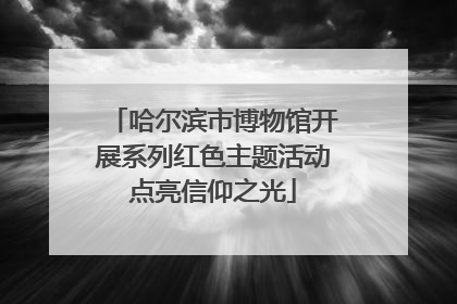 哈尔滨市博物馆开展系列红色主题活动点亮信仰之光