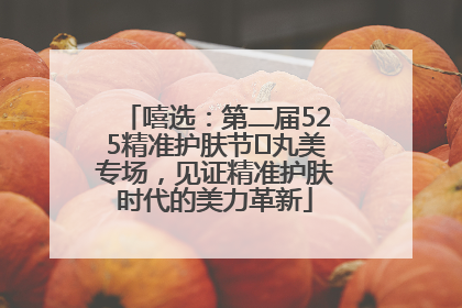嘻选：第二届525精准护肤节✖丸美专场，见证精准护肤时代的美力革新