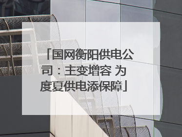国网衡阳供电公司：主变增容 为度夏供电添保障