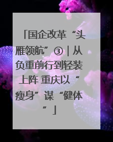 国企改革“头雁领航”③｜从负重前行到轻装上阵 重庆以“瘦身”谋“健体”