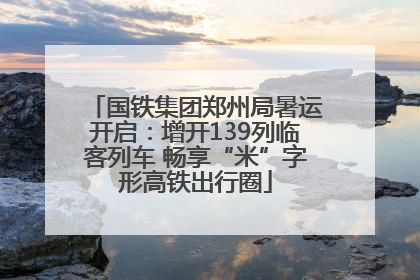 国铁集团郑州局暑运开启：增开139列临客列车 畅享“米”字形高铁出行圈