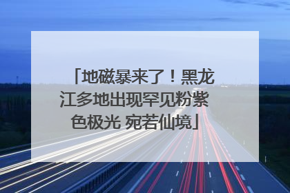 地磁暴来了！黑龙江多地出现罕见粉紫色极光 宛若仙境