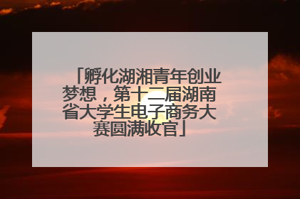孵化湖湘青年创业梦想，第十二届湖南省大学生电子商务大赛圆满收官