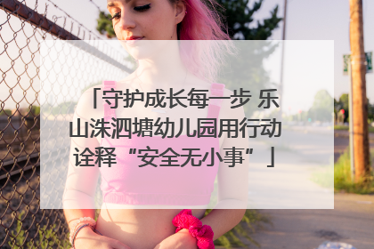 守护成长每一步 乐山洙泗塘幼儿园用行动诠释“安全无小事”