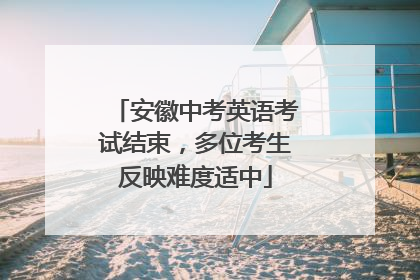 安徽中考英语考试结束，多位考生反映难度适中