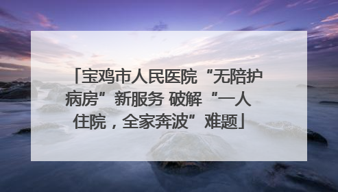 宝鸡市人民医院“无陪护病房”新服务 破解“一人住院，全家奔波”难题
