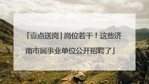 壹点送岗│岗位若干！这些济南市属事业单位公开招聘了