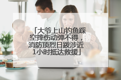 大爷上山钓鱼踩空摔伤动弹不得，消防顶烈日跋涉近1小时抵达救援