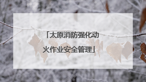 太原消防强化动火作业安全管理