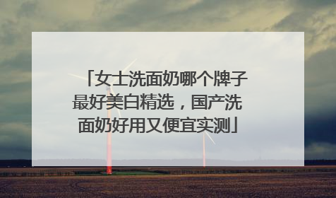女士洗面奶哪个牌子最好美白精选，国产洗面奶好用又便宜实测
