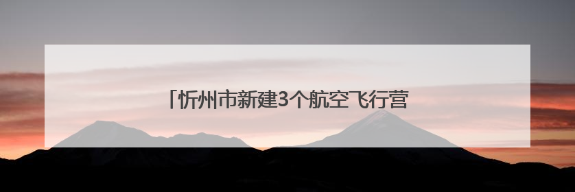 忻州市新建3个航空飞行营地项目，社会影响调查公示