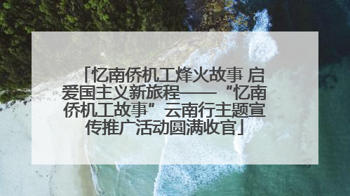 忆南侨机工烽火故事 启爱国主义新旅程——“忆南侨机工故事”云南行主题宣传推广活动圆满收官