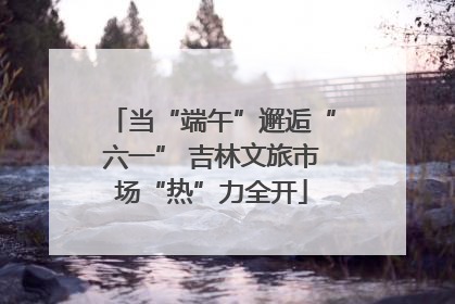 当“端午”邂逅“六一” 吉林文旅市场“热”力全开