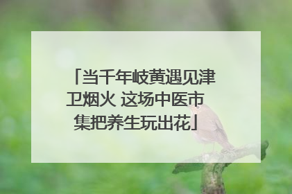 当千年岐黄遇见津卫烟火 这场中医市集把养生玩出花