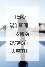 当心！端午期间，安徽南部局地有大暴雨