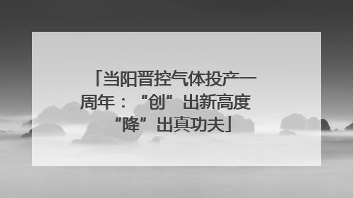 当阳晋控气体投产一周年：“创”出新高度 “降”出真功夫