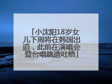小沈阳18岁女儿下周将在韩国出道，此前在演唱会登台唱跳遭吐槽