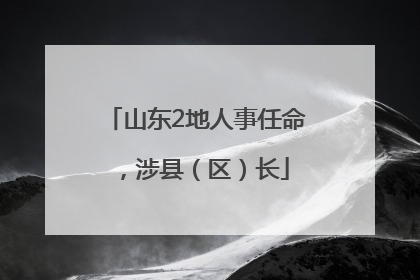 山东2地人事任命，涉县（区）长