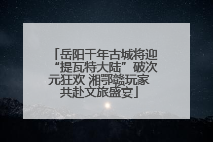 岳阳千年古城将迎“提瓦特大陆”破次元狂欢 湘鄂赣玩家共赴文旅盛宴