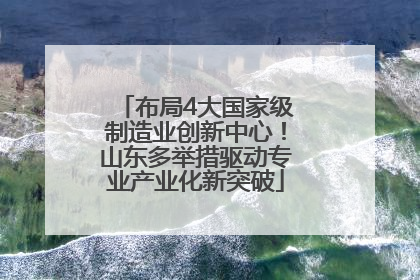 布局4大国家级制造业创新中心！山东多举措驱动专业产业化新突破